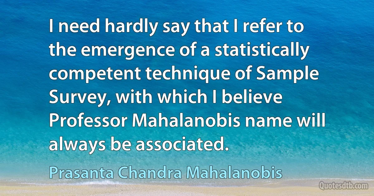 I need hardly say that I refer to the emergence of a statistically competent technique of Sample Survey, with which I believe Professor Mahalanobis name will always be associated. (Prasanta Chandra Mahalanobis)