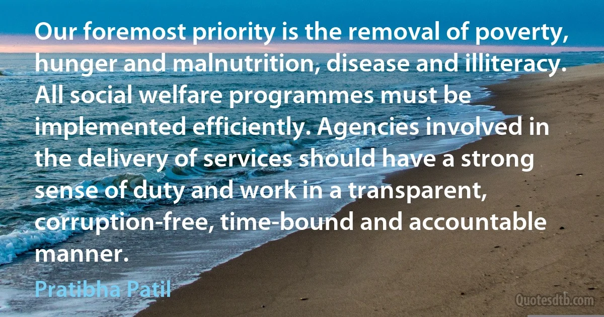 Our foremost priority is the removal of poverty, hunger and malnutrition, disease and illiteracy. All social welfare programmes must be implemented efficiently. Agencies involved in the delivery of services should have a strong sense of duty and work in a transparent, corruption-free, time-bound and accountable manner. (Pratibha Patil)