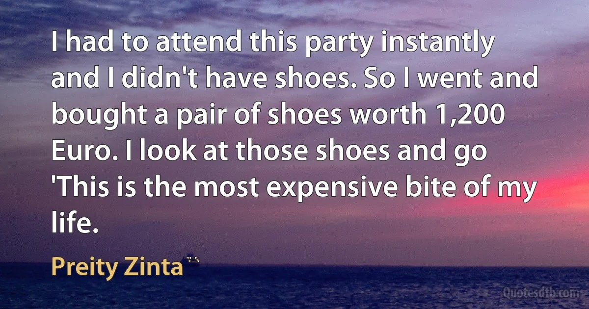 I had to attend this party instantly and I didn't have shoes. So I went and bought a pair of shoes worth 1,200 Euro. I look at those shoes and go 'This is the most expensive bite of my life. (Preity Zinta)