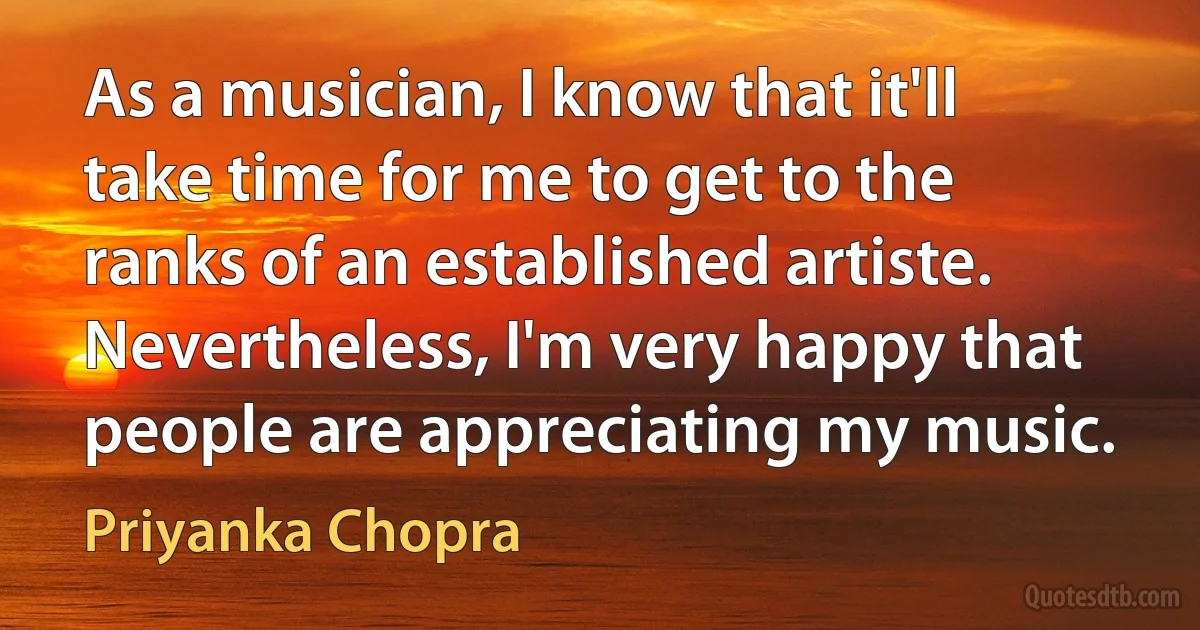 As a musician, I know that it'll take time for me to get to the ranks of an established artiste. Nevertheless, I'm very happy that people are appreciating my music. (Priyanka Chopra)