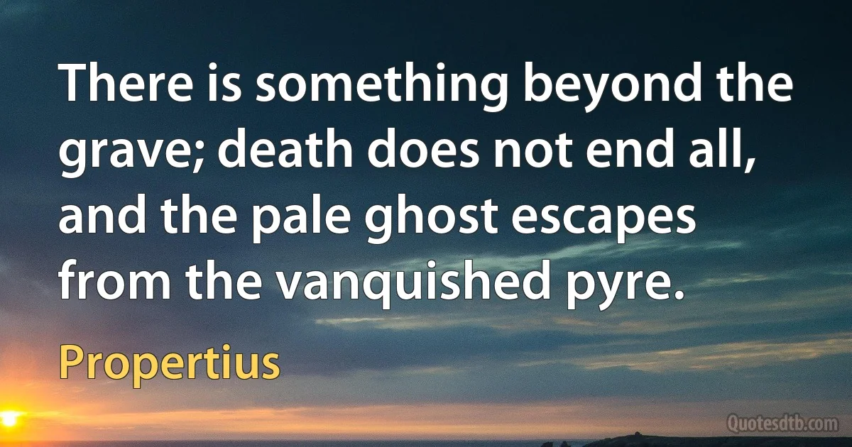 There is something beyond the grave; death does not end all, and the pale ghost escapes from the vanquished pyre. (Propertius)