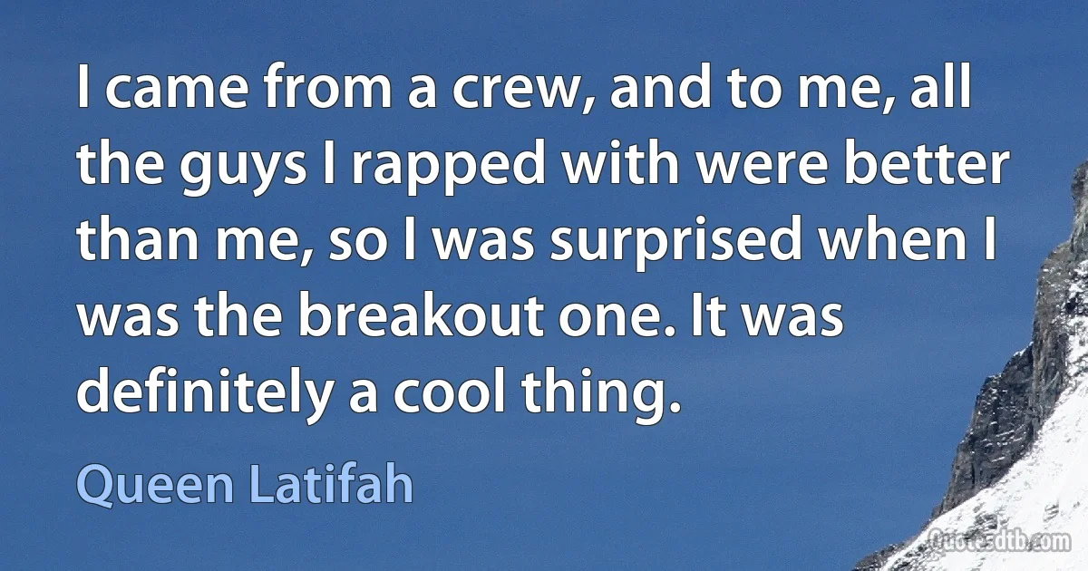 I came from a crew, and to me, all the guys I rapped with were better than me, so I was surprised when I was the breakout one. It was definitely a cool thing. (Queen Latifah)