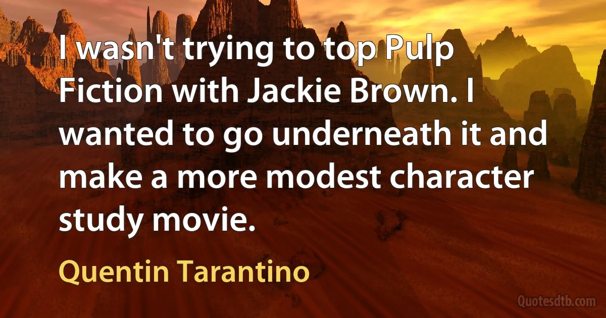 I wasn't trying to top Pulp Fiction with Jackie Brown. I wanted to go underneath it and make a more modest character study movie. (Quentin Tarantino)