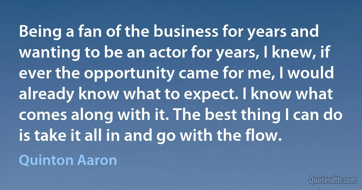 Being a fan of the business for years and wanting to be an actor for years, I knew, if ever the opportunity came for me, I would already know what to expect. I know what comes along with it. The best thing I can do is take it all in and go with the flow. (Quinton Aaron)