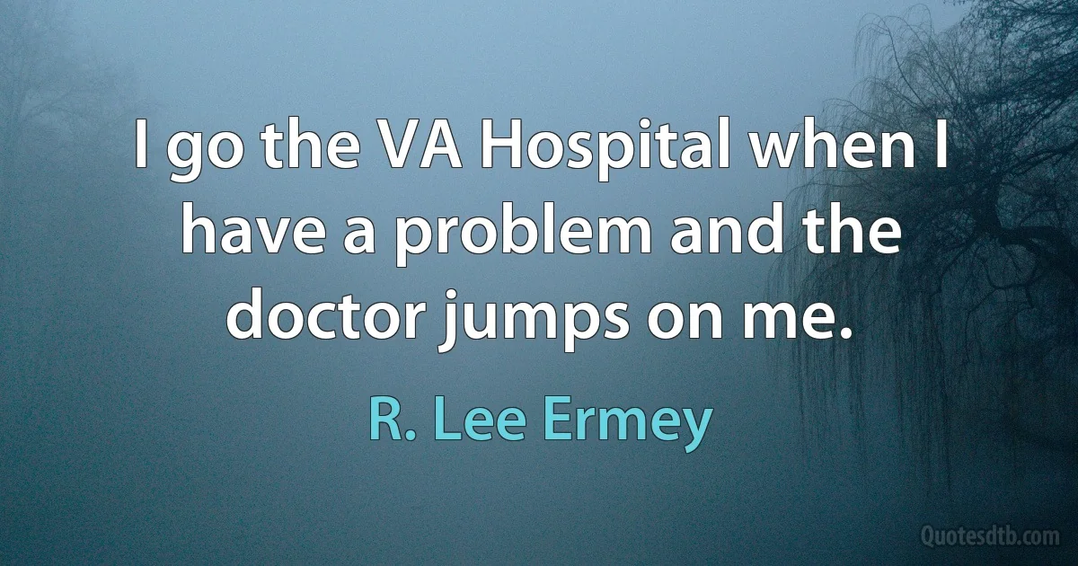 I go the VA Hospital when I have a problem and the doctor jumps on me. (R. Lee Ermey)