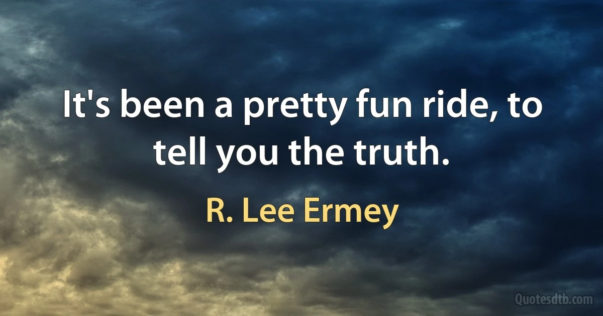 It's been a pretty fun ride, to tell you the truth. (R. Lee Ermey)