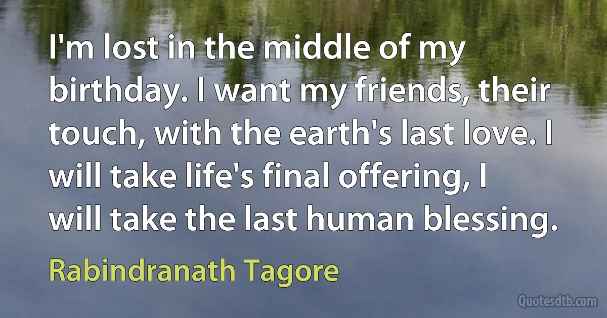 I'm lost in the middle of my birthday. I want my friends, their touch, with the earth's last love. I will take life's final offering, I will take the last human blessing. (Rabindranath Tagore)