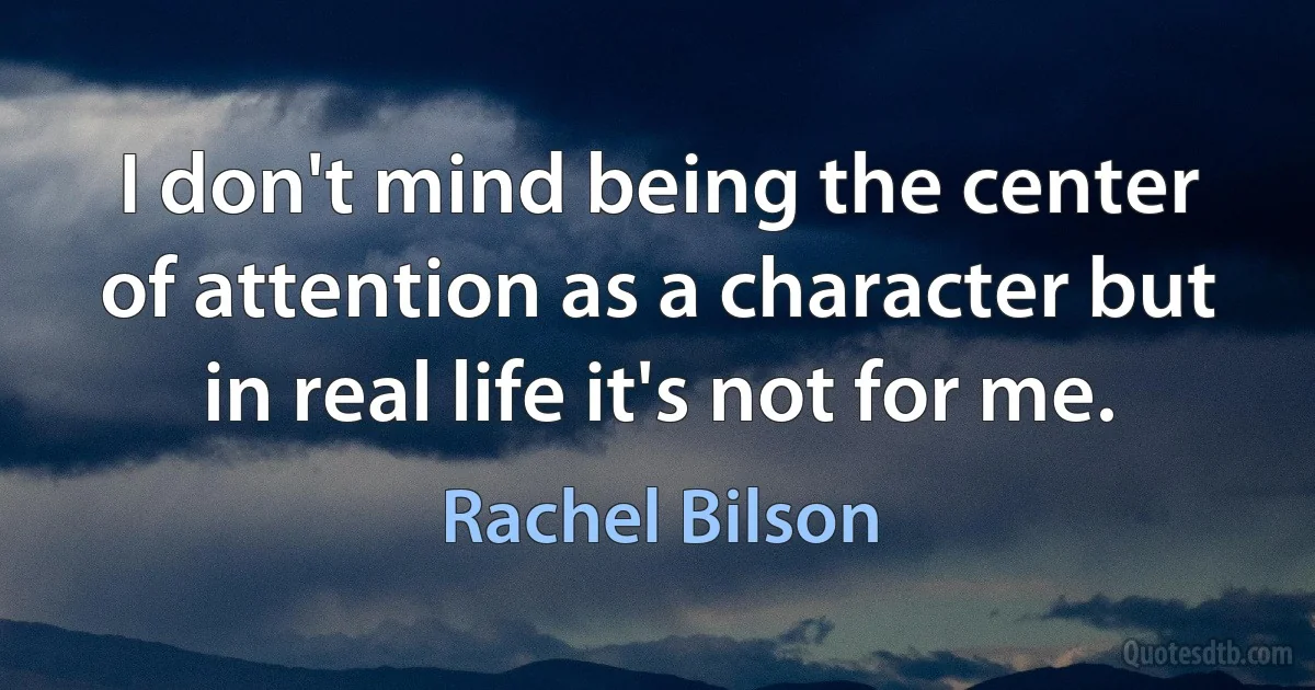 I don't mind being the center of attention as a character but in real life it's not for me. (Rachel Bilson)