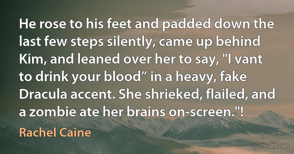 He rose to his feet and padded down the last few steps silently, came up behind Kim, and leaned over her to say, "I vant to drink your blood” in a heavy, fake Dracula accent. She shrieked, flailed, and a zombie ate her brains on-screen."! (Rachel Caine)