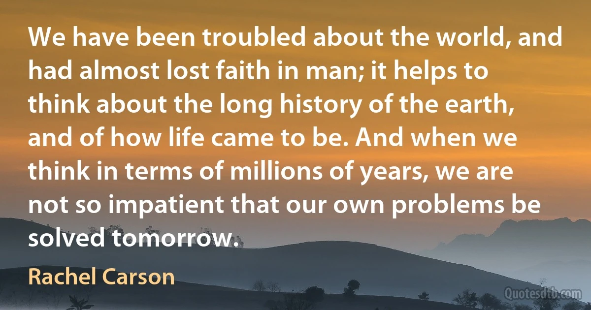 We have been troubled about the world, and had almost lost faith in man; it helps to think about the long history of the earth, and of how life came to be. And when we think in terms of millions of years, we are not so impatient that our own problems be solved tomorrow. (Rachel Carson)