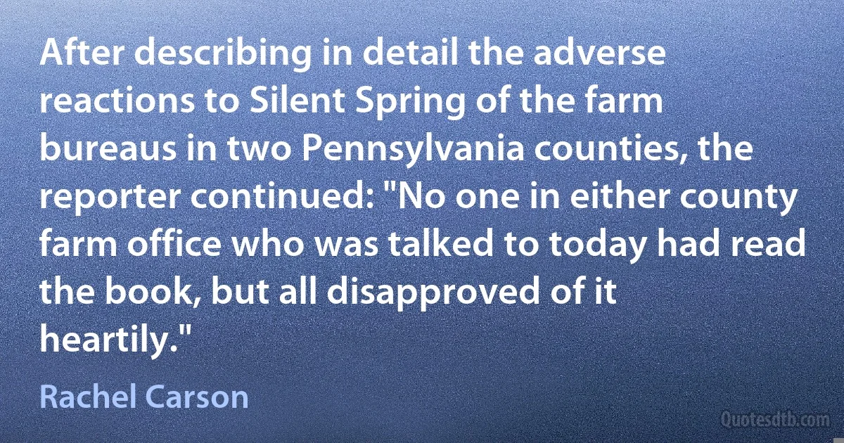 After describing in detail the adverse reactions to Silent Spring of the farm bureaus in two Pennsylvania counties, the reporter continued: "No one in either county farm office who was talked to today had read the book, but all disapproved of it heartily." (Rachel Carson)