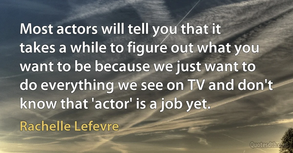 Most actors will tell you that it takes a while to figure out what you want to be because we just want to do everything we see on TV and don't know that 'actor' is a job yet. (Rachelle Lefevre)