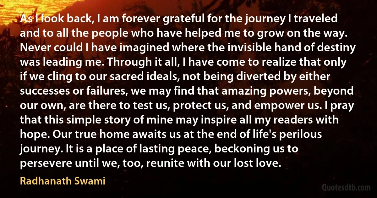 As I look back, I am forever grateful for the journey I traveled and to all the people who have helped me to grow on the way. Never could I have imagined where the invisible hand of destiny was leading me. Through it all, I have come to realize that only if we cling to our sacred ideals, not being diverted by either successes or failures, we may find that amazing powers, beyond our own, are there to test us, protect us, and empower us. I pray that this simple story of mine may inspire all my readers with hope. Our true home awaits us at the end of life's perilous journey. It is a place of lasting peace, beckoning us to persevere until we, too, reunite with our lost love. (Radhanath Swami)