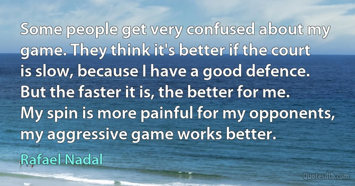 Some people get very confused about my game. They think it's better if the court is slow, because I have a good defence. But the faster it is, the better for me. My spin is more painful for my opponents, my aggressive game works better. (Rafael Nadal)