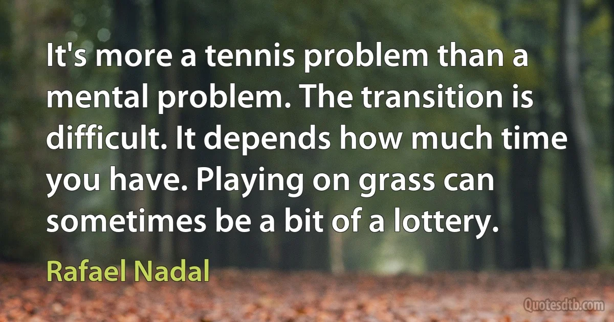 It's more a tennis problem than a mental problem. The transition is difficult. It depends how much time you have. Playing on grass can sometimes be a bit of a lottery. (Rafael Nadal)