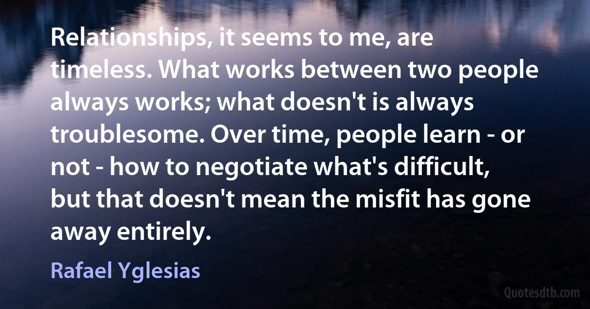 Relationships, it seems to me, are timeless. What works between two people always works; what doesn't is always troublesome. Over time, people learn - or not - how to negotiate what's difficult, but that doesn't mean the misfit has gone away entirely. (Rafael Yglesias)