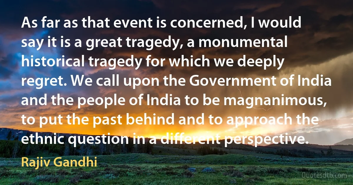 As far as that event is concerned, I would say it is a great tragedy, a monumental historical tragedy for which we deeply regret. We call upon the Government of India and the people of India to be magnanimous, to put the past behind and to approach the ethnic question in a different perspective. (Rajiv Gandhi)