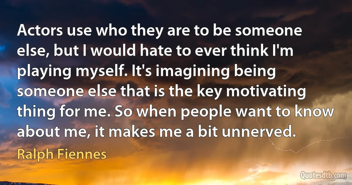 Actors use who they are to be someone else, but I would hate to ever think I'm playing myself. It's imagining being someone else that is the key motivating thing for me. So when people want to know about me, it makes me a bit unnerved. (Ralph Fiennes)