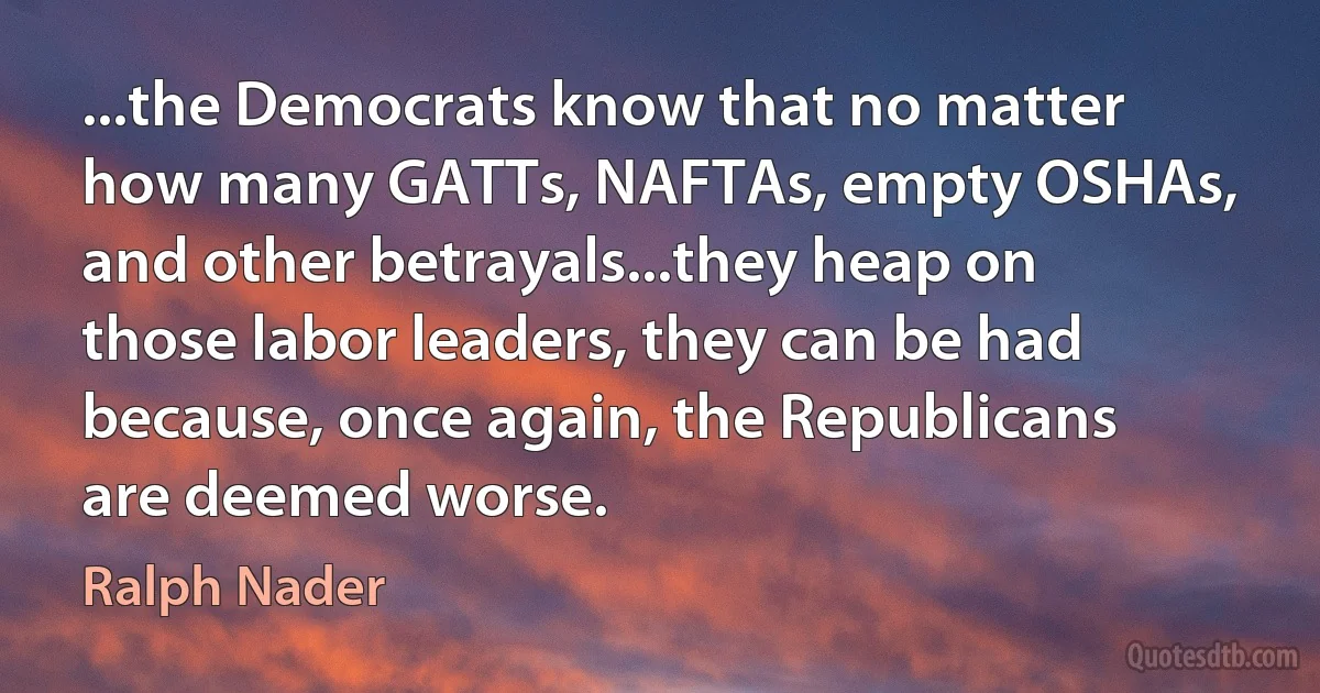 ...the Democrats know that no matter how many GATTs, NAFTAs, empty OSHAs, and other betrayals...they heap on those labor leaders, they can be had because, once again, the Republicans are deemed worse. (Ralph Nader)