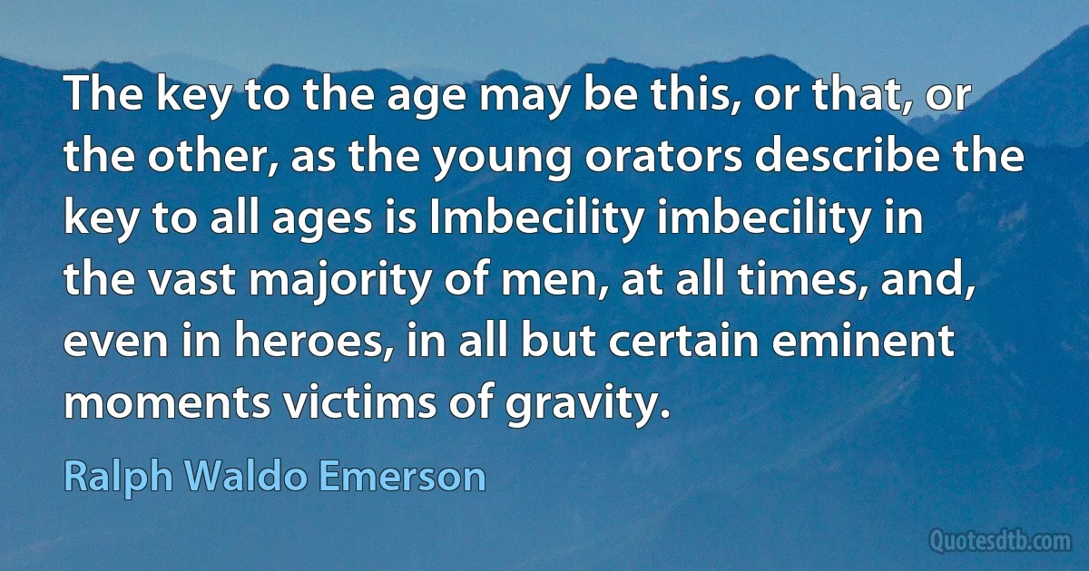 The key to the age may be this, or that, or the other, as the young orators describe the key to all ages is Imbecility imbecility in the vast majority of men, at all times, and, even in heroes, in all but certain eminent moments victims of gravity. (Ralph Waldo Emerson)