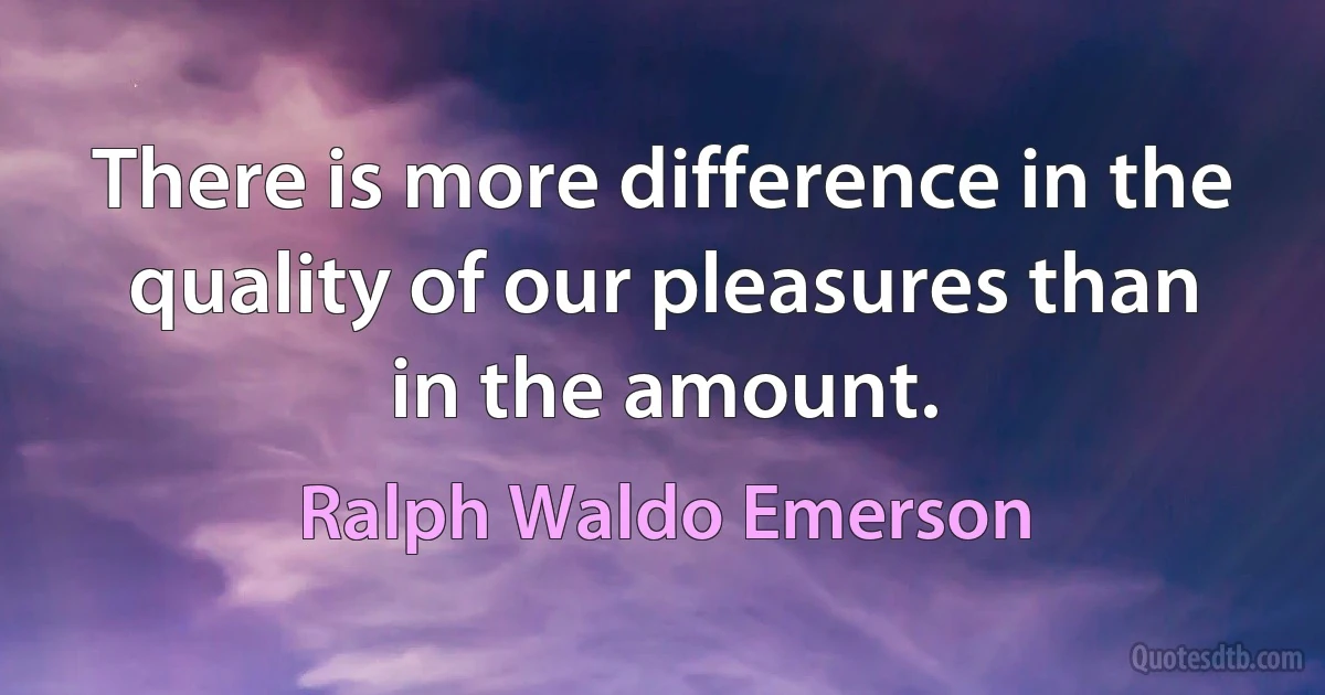 There is more difference in the quality of our pleasures than in the amount. (Ralph Waldo Emerson)