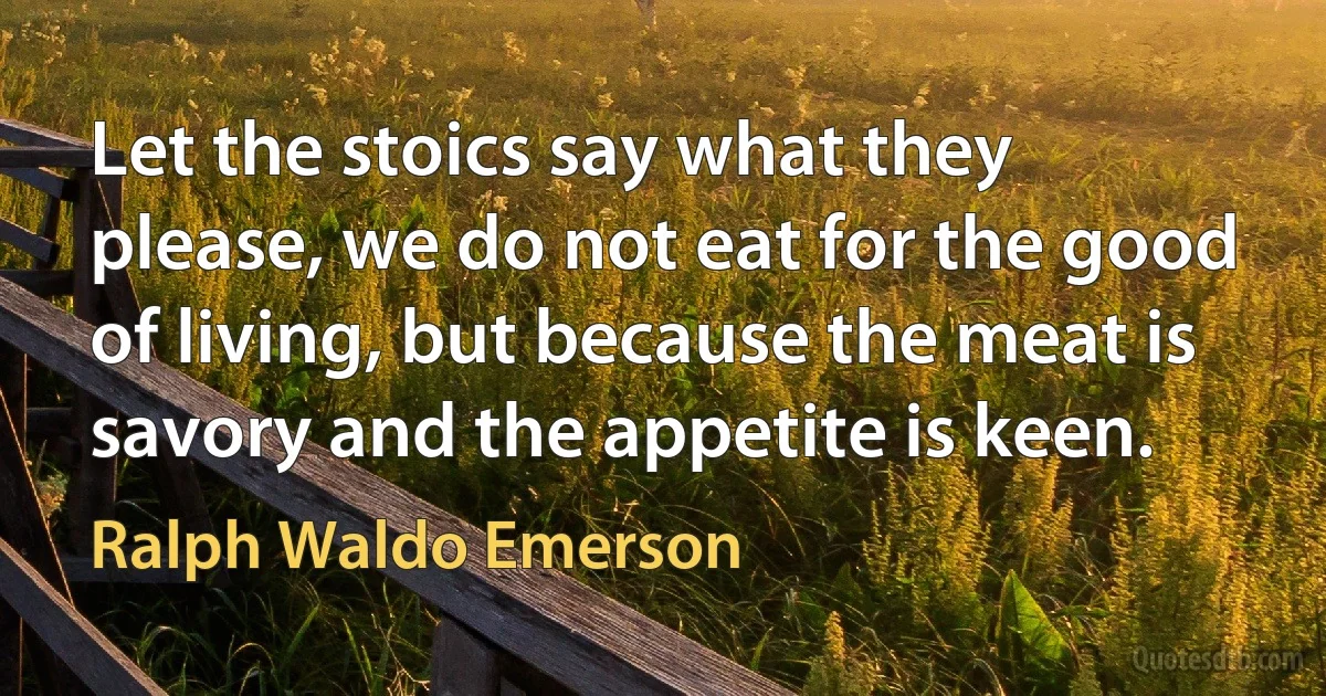 Let the stoics say what they please, we do not eat for the good of living, but because the meat is savory and the appetite is keen. (Ralph Waldo Emerson)