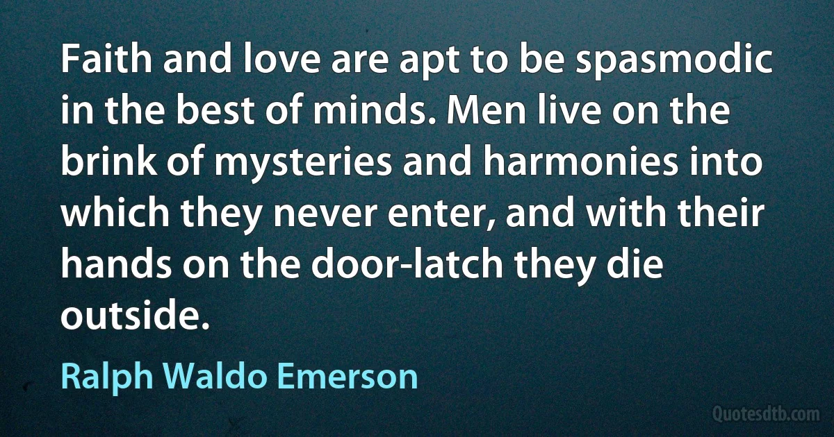 Faith and love are apt to be spasmodic in the best of minds. Men live on the brink of mysteries and harmonies into which they never enter, and with their hands on the door-latch they die outside. (Ralph Waldo Emerson)