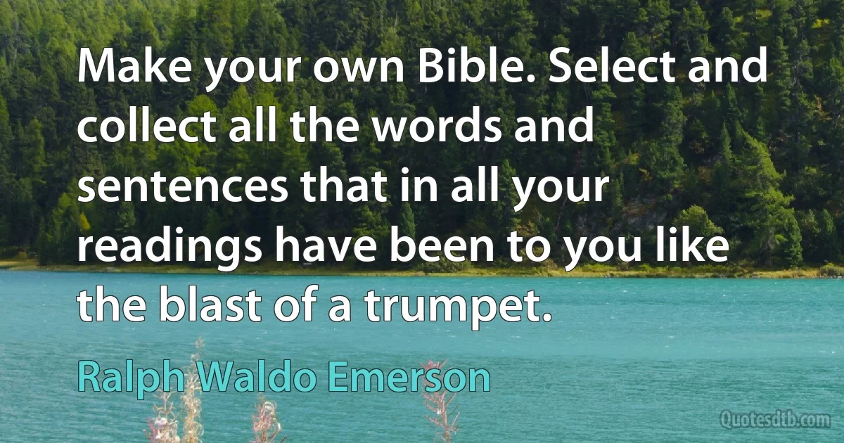 Make your own Bible. Select and collect all the words and sentences that in all your readings have been to you like the blast of a trumpet. (Ralph Waldo Emerson)