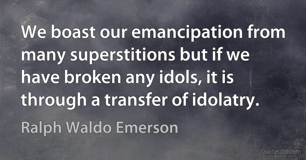 We boast our emancipation from many superstitions but if we have broken any idols, it is through a transfer of idolatry. (Ralph Waldo Emerson)