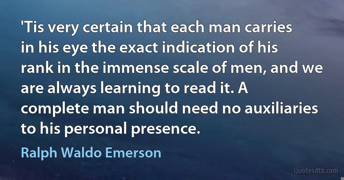 'Tis very certain that each man carries in his eye the exact indication of his rank in the immense scale of men, and we are always learning to read it. A complete man should need no auxiliaries to his personal presence. (Ralph Waldo Emerson)