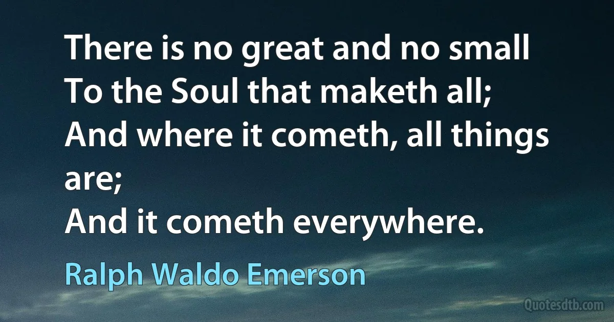 There is no great and no small
To the Soul that maketh all;
And where it cometh, all things are;
And it cometh everywhere. (Ralph Waldo Emerson)