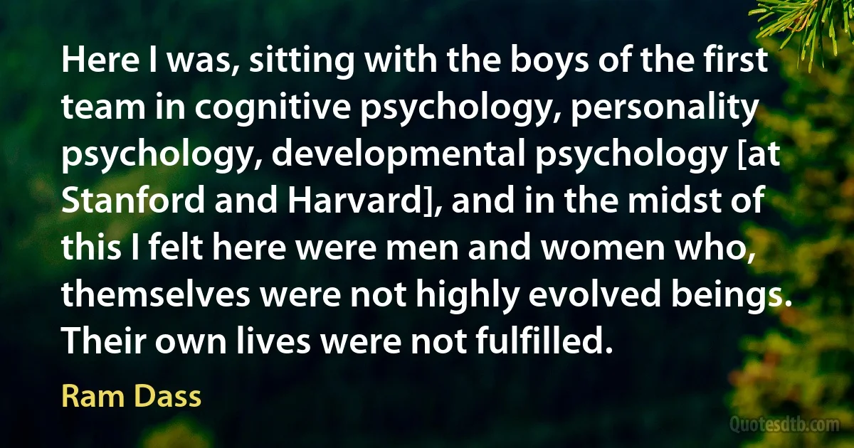 Here I was, sitting with the boys of the first team in cognitive psychology, personality psychology, developmental psychology [at Stanford and Harvard], and in the midst of this I felt here were men and women who, themselves were not highly evolved beings. Their own lives were not fulfilled. (Ram Dass)