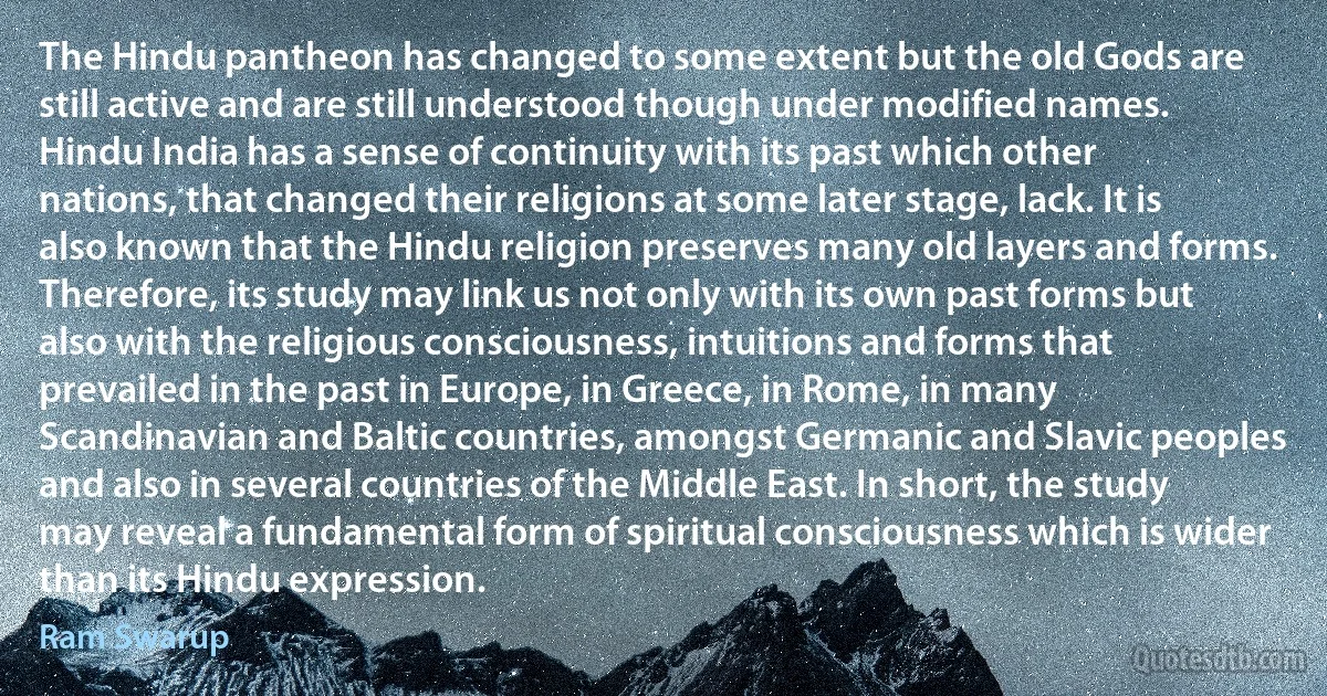 The Hindu pantheon has changed to some extent but the old Gods are still active and are still understood though under modified names. Hindu India has a sense of continuity with its past which other nations, that changed their religions at some later stage, lack. It is also known that the Hindu religion preserves many old layers and forms. Therefore, its study may link us not only with its own past forms but also with the religious consciousness, intuitions and forms that prevailed in the past in Europe, in Greece, in Rome, in many Scandinavian and Baltic countries, amongst Germanic and Slavic peoples and also in several countries of the Middle East. In short, the study may reveal a fundamental form of spiritual consciousness which is wider than its Hindu expression. (Ram Swarup)