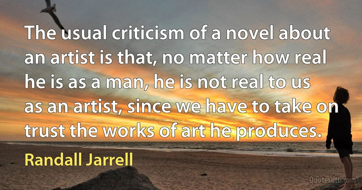 The usual criticism of a novel about an artist is that, no matter how real he is as a man, he is not real to us as an artist, since we have to take on trust the works of art he produces. (Randall Jarrell)