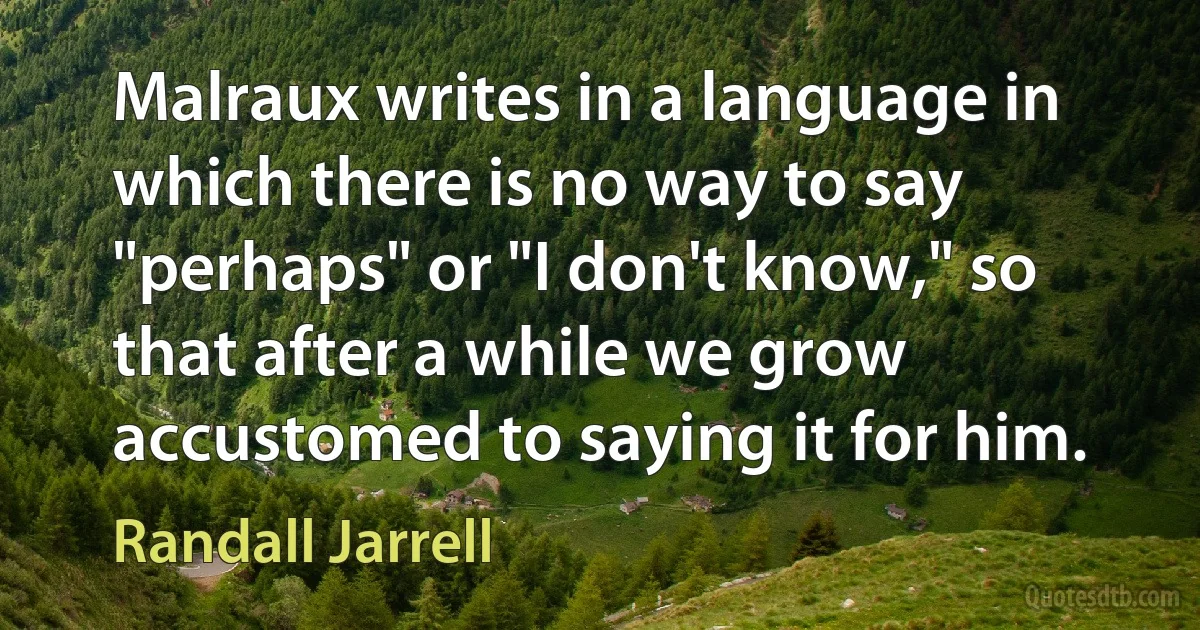 Malraux writes in a language in which there is no way to say "perhaps" or "I don't know," so that after a while we grow accustomed to saying it for him. (Randall Jarrell)