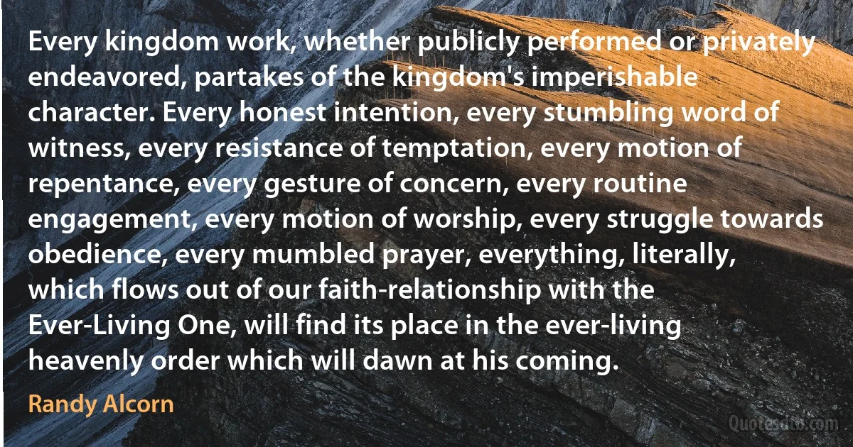 Every kingdom work, whether publicly performed or privately endeavored, partakes of the kingdom's imperishable character. Every honest intention, every stumbling word of witness, every resistance of temptation, every motion of repentance, every gesture of concern, every routine engagement, every motion of worship, every struggle towards obedience, every mumbled prayer, everything, literally, which flows out of our faith-relationship with the Ever-Living One, will find its place in the ever-living heavenly order which will dawn at his coming. (Randy Alcorn)