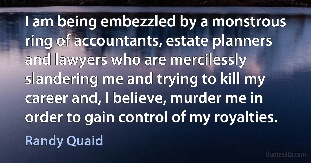 I am being embezzled by a monstrous ring of accountants, estate planners and lawyers who are mercilessly slandering me and trying to kill my career and, I believe, murder me in order to gain control of my royalties. (Randy Quaid)