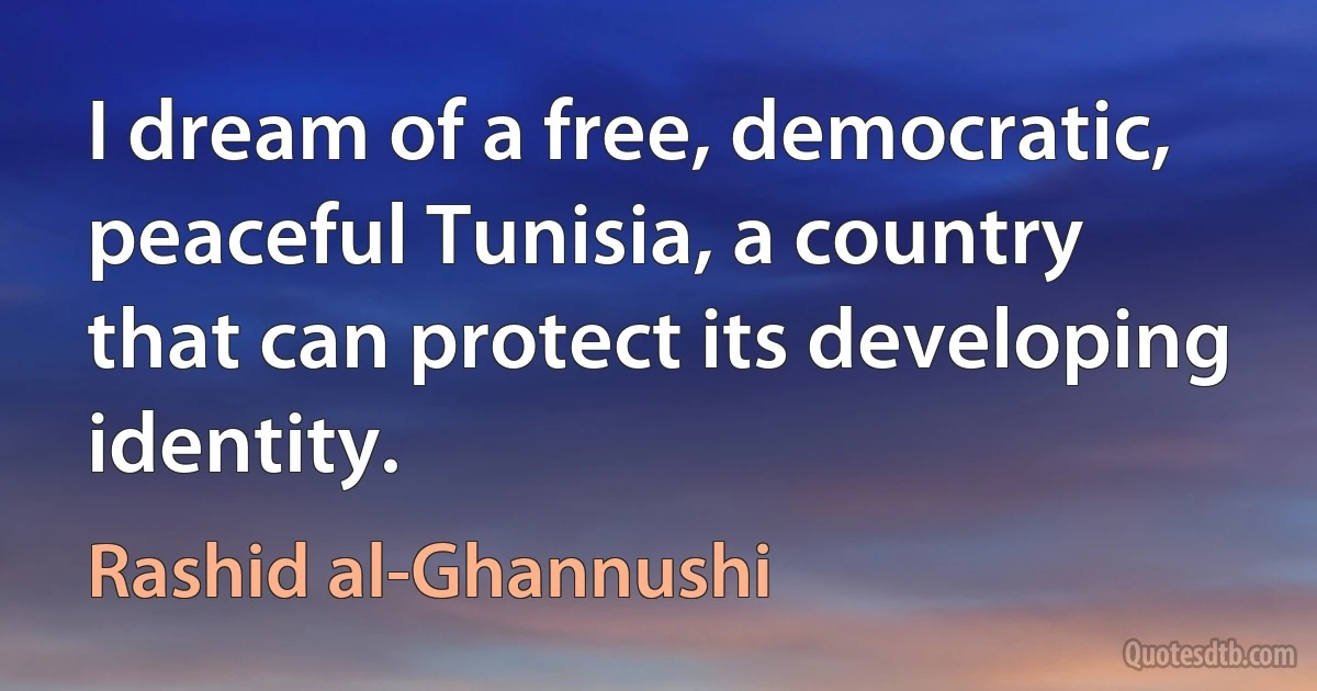 I dream of a free, democratic, peaceful Tunisia, a country that can protect its developing identity. (Rashid al-Ghannushi)