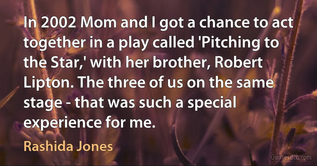 In 2002 Mom and I got a chance to act together in a play called 'Pitching to the Star,' with her brother, Robert Lipton. The three of us on the same stage - that was such a special experience for me. (Rashida Jones)