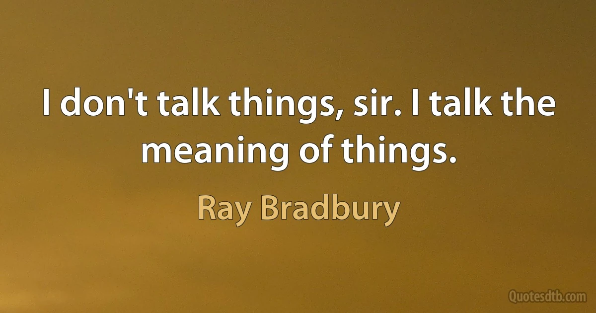 I don't talk things, sir. I talk the meaning of things. (Ray Bradbury)