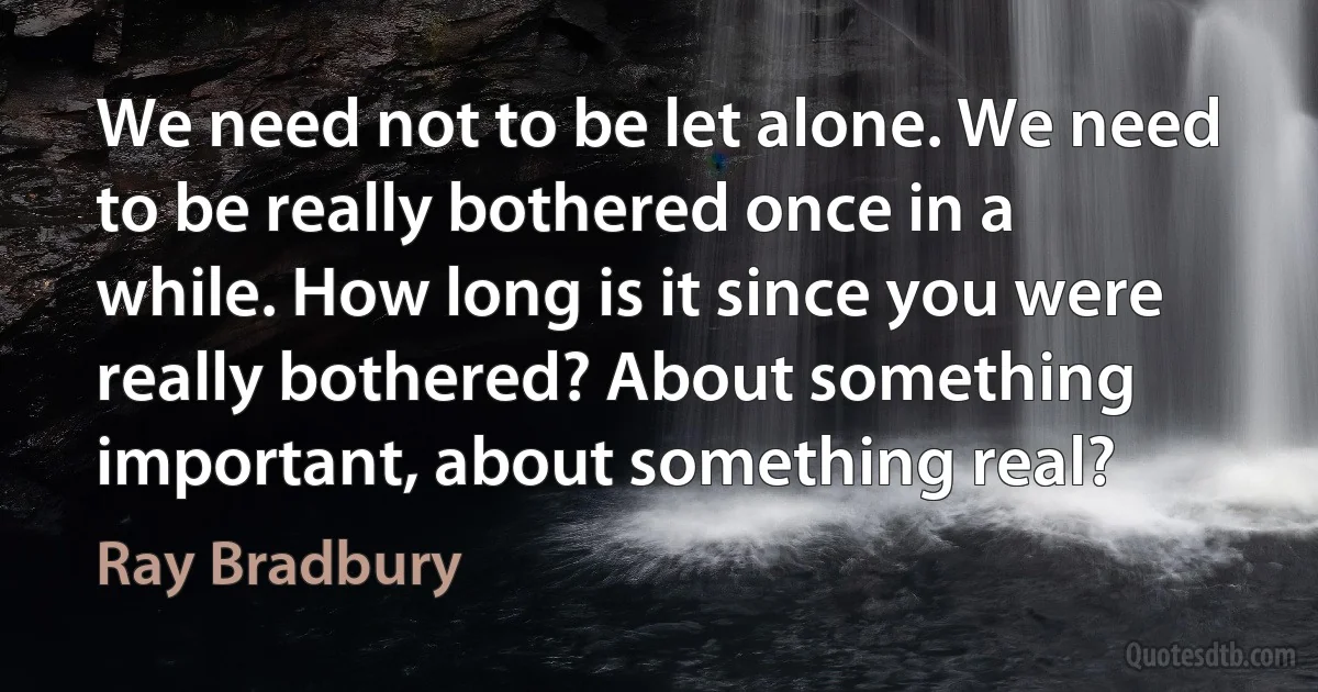 We need not to be let alone. We need to be really bothered once in a while. How long is it since you were really bothered? About something important, about something real? (Ray Bradbury)