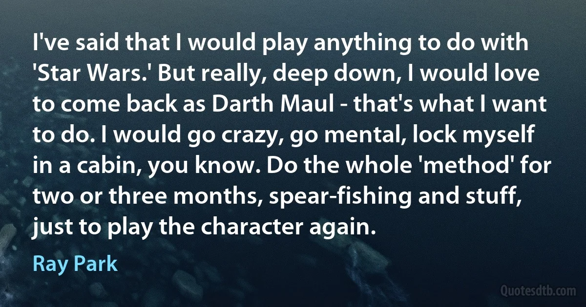 I've said that I would play anything to do with 'Star Wars.' But really, deep down, I would love to come back as Darth Maul - that's what I want to do. I would go crazy, go mental, lock myself in a cabin, you know. Do the whole 'method' for two or three months, spear-fishing and stuff, just to play the character again. (Ray Park)