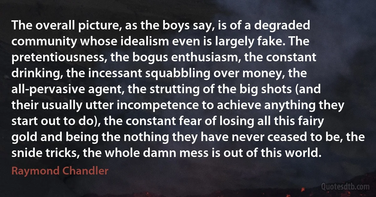 The overall picture, as the boys say, is of a degraded community whose idealism even is largely fake. The pretentiousness, the bogus enthusiasm, the constant drinking, the incessant squabbling over money, the all-pervasive agent, the strutting of the big shots (and their usually utter incompetence to achieve anything they start out to do), the constant fear of losing all this fairy gold and being the nothing they have never ceased to be, the snide tricks, the whole damn mess is out of this world. (Raymond Chandler)