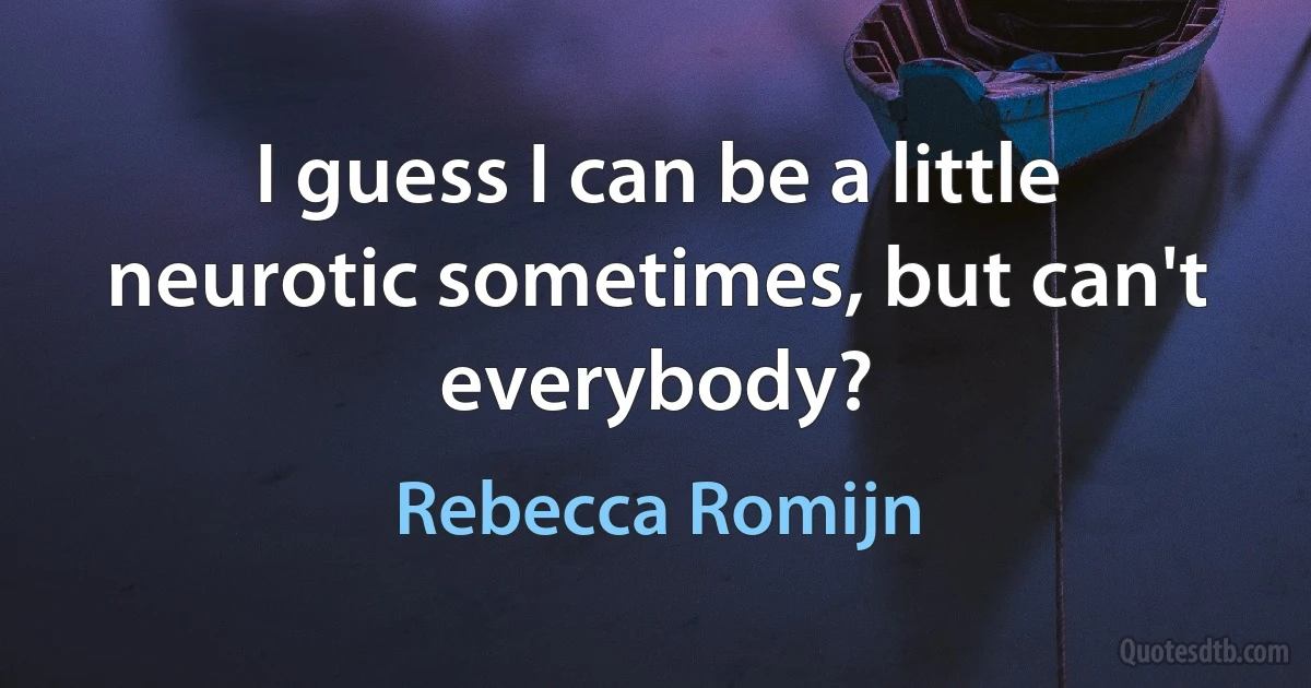 I guess I can be a little neurotic sometimes, but can't everybody? (Rebecca Romijn)