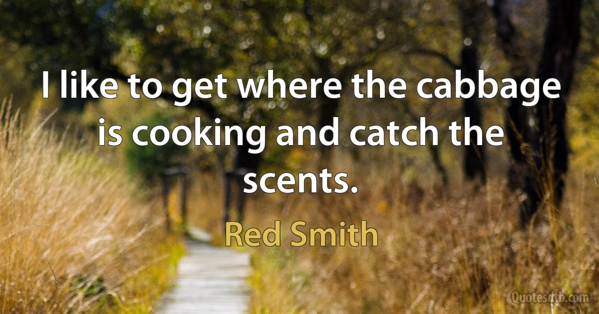 I like to get where the cabbage is cooking and catch the scents. (Red Smith)