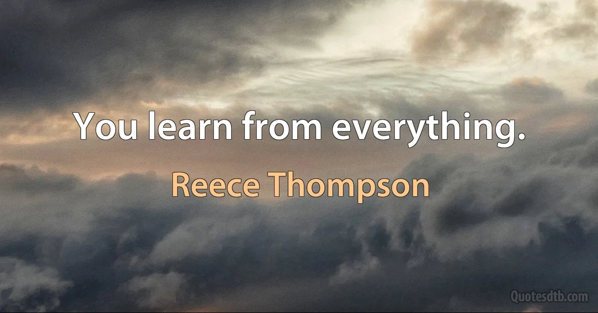 You learn from everything. (Reece Thompson)