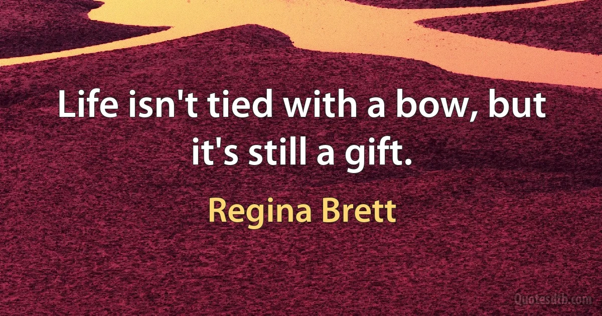 Life isn't tied with a bow, but it's still a gift. (Regina Brett)