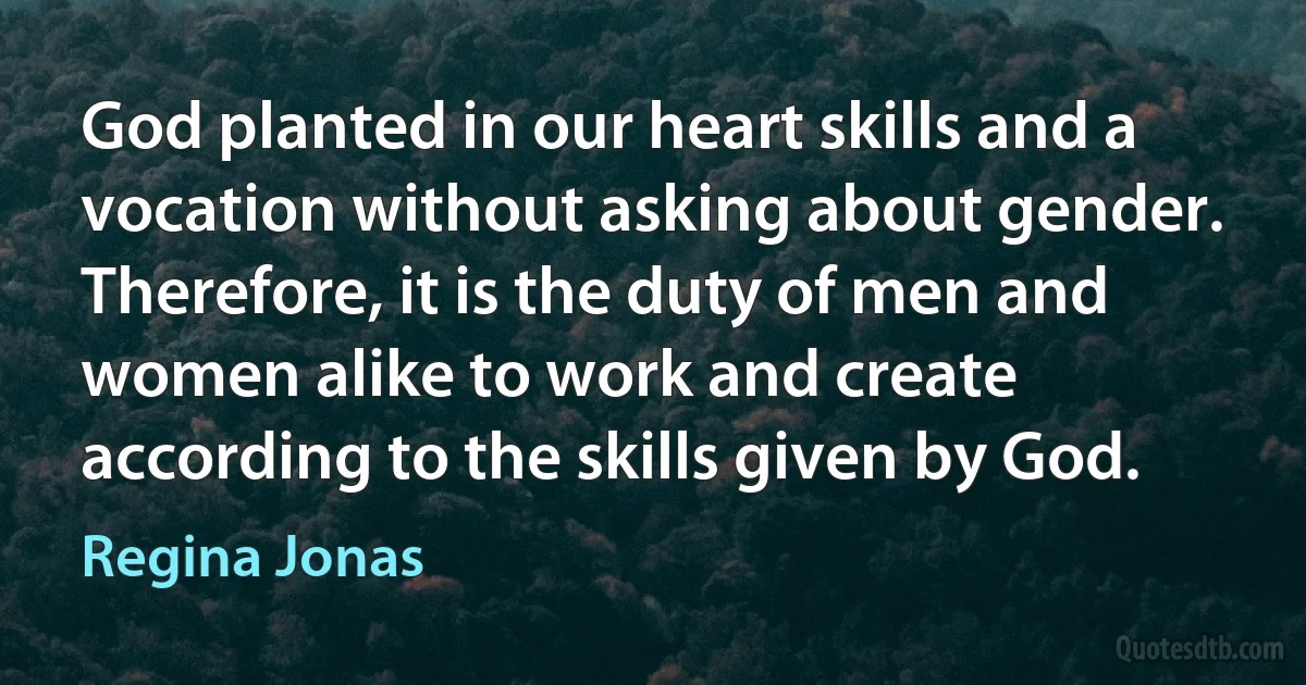 God planted in our heart skills and a vocation without asking about gender. Therefore, it is the duty of men and women alike to work and create according to the skills given by God. (Regina Jonas)