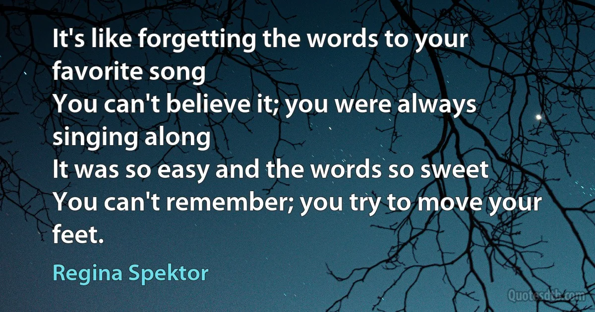 It's like forgetting the words to your favorite song
You can't believe it; you were always singing along
It was so easy and the words so sweet
You can't remember; you try to move your feet. (Regina Spektor)