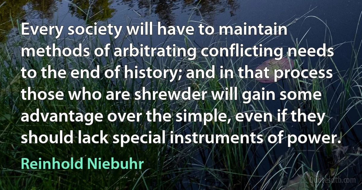 Every society will have to maintain methods of arbitrating conflicting needs to the end of history; and in that process those who are shrewder will gain some advantage over the simple, even if they should lack special instruments of power. (Reinhold Niebuhr)